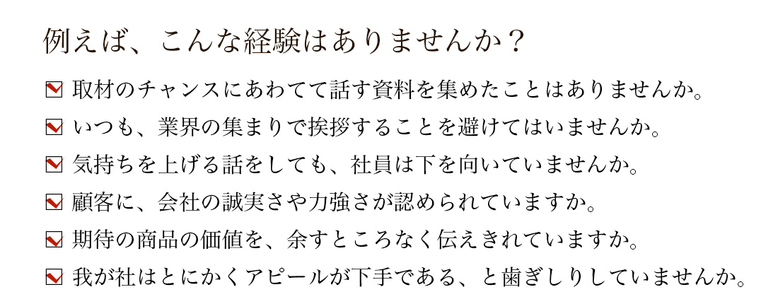 □ 取材のチャンスにあわてて話す資料を集めたことはありませんか。 □ いつも、業界の集まりで挨拶することを避けてはいませんか。 □ 気持ちを上げる話をしても、社員は下を向いていませんか。 □ 顧客に、会社の誠実さや力強さが認められていますか。 □ 期待の商品の価値を、余すところなく伝えきれていますか。 □ 我が社はとにかくアピールが下手である、と歯ぎしりしていませんか。